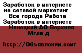 Заработок в интернете , не сетевой маркетинг  - Все города Работа » Заработок в интернете   . Ненецкий АО,Верхняя Мгла д.